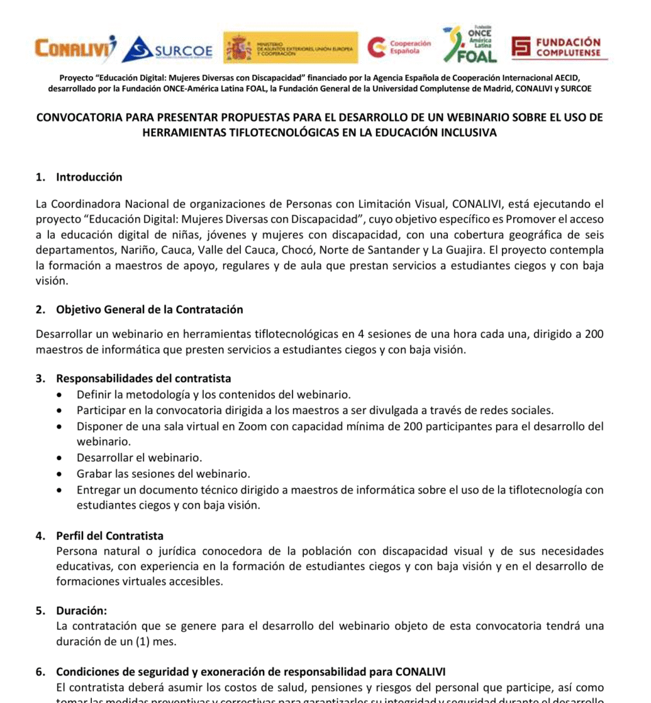 Imagen del documentos con el siguiente texto:

CONVOCATORIA PARA PRESENTAR PROPUESTAS PARA EL DESARROLLO DE UN WEBINARIO SOBRE EL USO DE HERRAMIENTAS TIFLOTECNOLÓGICAS EN LA EDUCACIÓN INCLUSIVA

Objetivo General de la Contratación

Desarrollar un webinario en herramientas tiflotecnológicas en 4 sesiones de una hora cada una, dirigido a 200 maestros de informática que presten servicios a estudiantes ciegos y con baja visión.

Entregar un documento técnico dirigido a maestros de informática sobre el uso de la tiflotecnología con estudiantes ciegos y con baja visión.

Responsabilidades del contratista

Definir la metodología y los contenidos del webinario.

Participar en la convocatoria dirigida a los maestros a ser divulgada a través de redes sociales.

Disponer de una sala virtual en Zoom con capacidad mínima de 200 participantes para el desarrollo del webinario.

Desarrollar el webinario.

Grabar las sesiones del webinario.

Leer documento completo