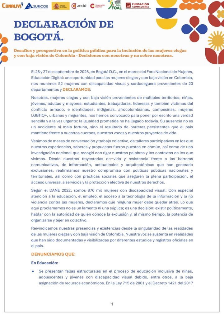 Imagen de portada de la DECLARACIÓN DE BOGOTÁ - Decisiones con nosotras y no sobre nosotras

El 26 y 27 de septiembre de 2025, en Bogotá D.C., en el marco del Foro Nacional de Mujeres, Educación Digital: una oportunidad para las mujeres ciegas y con baja visión en Colombia, nos reunimos 52 mujeres con discapacidad visual y sordoceguera provenientes de 23 departamentos y DECLARAMOS: y enlace al documento.